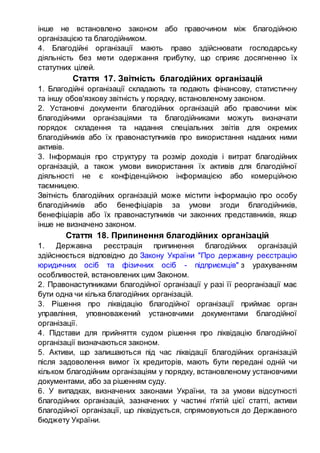 інше не встановлено законом або правочином між благодійною
організацією та благодійником.
4. Благодійні організації мають право здійснювати господарську
діяльність без мети одержання прибутку, що сприяє досягненню їх
статутних цілей.
Стаття 17. Звітність благодійних організацій
1. Благодійні організації складають та подають фінансову, статистичну
та іншу обов'язкову звітність у порядку, встановленому законом.
2. Установчі документи благодійних організацій або правочини між
благодійними організаціями та благодійниками можуть визначати
порядок складення та надання спеціальних звітів для окремих
благодійників або їх правонаступників про використання наданих ними
активів.
3. Інформація про структуру та розмір доходів і витрат благодійних
організацій, а також умови використання їх активів для благодійної
діяльності не є конфіденційною інформацією або комерційною
таємницею.
Звітність благодійних організацій може містити інформацію про особу
благодійників або бенефіціарів за умови згоди благодійників,
бенефіціарів або їх правонаступників чи законних представників, якщо
інше не визначено законом.
Стаття 18. Припинення благодійних організацій
1. Державна реєстрація припинення благодійних організацій
здійснюється відповідно до Закону України "Про державну реєстрацію
юридичних осіб та фізичних осіб - підприємців" з урахуванням
особливостей, встановлених цим Законом.
2. Правонаступниками благодійної організації у разі її реорганізації має
бути одна чи кілька благодійних організацій.
3. Рішення про ліквідацію благодійної організації приймає орган
управління, уповноважений установчими документами благодійної
організації.
4. Підстави для прийняття судом рішення про ліквідацію благодійної
організації визначаються законом.
5. Активи, що залишаються під час ліквідації благодійних організацій
після задоволення вимог їх кредиторів, мають бути передані одній чи
кільком благодійним організаціям у порядку, встановленому установчими
документами, або за рішенням суду.
6. У випадках, визначених законами України, та за умови відсутності
благодійних організацій, зазначених у частині п'ятій цієї статті, активи
благодійної організації, що ліквідується, спрямовуються до Державного
бюджету України.
 