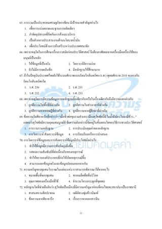 11
65. การรวมเป็นประชาคมเศรษฐกิจอาเซียน มีเป้าหมายสาคัญอย่างไร
1. เพื่อการแบ่งตลาดและฐานการผลิตเดียว
2. กาจัดอุปสรรคที่กีดกันการค้าและบริการ
3. เป็นตัวกลางประสานงานด้านนโยบายน้ามัน
4. เพื่อประโยชน์ด้านการค้าเสรีระหว่างประเทศสมาชิก
66. เพราะเหตุใดในการศึกษาเรื่องราวสมัยก่อนประวัติศาสตร์ จึงต้องอาศัยผลจากเครื่องมือเครื่องใช้ของ
มนุษย์เป็นหลัก
1. ให้ข้อมูลที่เป็นจริง 2. วิเคราะห์ตีความง่าย
3. ยังไม่มีการจดบันทึก 4. มีหลักฐานให้ศึกษามาก
67. ถ้าในปัจจุบันประเทศไทยยังใช้ระบบศักราชแบบรัตนโกสินทร์ศก (ร.ศ.) พุทธศักราช 2555 จะตรงกับ
รัตนโกสินทร์ศกใด
1. ร.ศ. 230 2. ร.ศ. 231
3. ร.ศ. 232 4. ร.ศ. 233
68. เพราะเหตุใดการตีความข้อมูลจากหลักฐานชิ้นเดียวกันหรือในเรื่องเดียวกันจึงมีความแตกต่างกัน
1. ถูกตีความในพื้นที่ที่ต่างกัน 2. ถูกตีความในช่วงเวลาที่ต่างกัน
3. ถูกตีความจากทฤษฎีที่ต่างกัน 4. ถูกตีความจากผู้ศึกษาที่ต่างกัน
69. ข้อความในศิลาจารึกที่กล่าวว่า ‚เมื่อชั่วพ่อขุนรามคาแหง เมืองสุโขทัยนี้ดี ในน้ามีปลา ในนามีข้าว...‛
แสดงว่าสุโขทัยมีความอุดมสมบูรณ์ดี ข้อความดังกล่าวนี้จัดอยู่ในขั้นตอนใดของวิธีการทางประวัติศาสตร์
1. การรวบรวมหลักฐาน 2. การประเมินคุณค่าของหลักฐาน
3. การวิเคราะห์ สังเคราะห์ข้อมูล 4. การเรียบเรียงหรือการนาเสนอ
70. การวิเคราะห์ข้อมูลและการสังเคราะห์ข้อมูลมีประโยชน์อย่างไร
1. ทาให้ข้อมูลมีความกระชับรัดกุมยิ่งขึ้น
2. แสดงความสัมพันธ์ที่ต่อเนื่องกันของเหตุการณ์
3. ทาให้ทราบองค์ประกอบที่ก่อให้เกิดเหตุการณ์ขึ้น
4. สามารถแยกข้อมูลจริงและข้อมูลปลอมออกจากกัน
71. ความเจริญของชุมชนโบราณในแต่ละแห่ง เราสามารถพิจารณาได้จากอะไร
1. ขนาดพื้นที่ของชุมชน 2. ซากเมล็ดพืชที่บริโภค
3. คุณภาพของเครื่องมือที่ใช้ 4. จานวนโครงกระดูกที่ขุดพบ
72. หลักฐานใดที่ช่วยยืนยันว่า สุโขทัยเป็นเมืองที่มีความเจริญมาก่อนที่คนไทยจะสถาปนาเป็นราชธานี
1. ศาสนสถานศิลปะขอม 2. เจดีย์ทรงพุ่มข้าวบิณฑ์
3. ข้อความจากศิลาจารึก 4. เรื่องราวจากเอกสารจีน
 