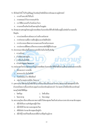 12
73. ข้อใดต่อไปนี้ ไม่ใช่ ภูมิปัญญาในสมัยสุโขทัยที่เกิดจากลักษณะทางภูมิศาสตร์
1. การสร้างตระพังไว้เก็บน้า
2. การผสมตะกั่วในการหลอมสาริด
3. การใช้ศิลาแลงสร้างโบสถ์และวิหาร
4. การเผาเครื่องสังคโลกด้วยเตาทุเรียงในฤดูฝน
74. ลักษณะทางเศรษฐกิจของภูมิภาคเอเชียตะวันออกเฉียงใต้ในข้อใดที่คงอยู่ตั้งแต่สมัยโบราณจนถึง
ปัจจุบัน
1. การแบ่งชนชั้นทางสังคมระหว่างเจ้านายกับทาส
2. การทาสงครามเพื่อกวาดต้อนผู้คนและทรัพย์สินมีค่า
3. การประกอบอาชีพทางการเกษตรและค้าขายกับภายนอก
4. การปกครองที่ยึดพระปรีชาสามารถของกษัตริย์ผู้เป็นประมุข
75. ประชาคมอาเซียนเกิดขึ้นจากความจาเป็นในด้านใดเป็นสาคัญ
1. ความมั่นคง
2. การพัฒนาเศรษฐกิจ
3. การป้องกันภัยพิบัติ
4. ความสาคัญของวัฒนธรรม
76.แหล่งมรดกโลกทางวัฒนธรรมในภูมิภาคเอเชียตะวันออกเฉียงใต้ข้อใดที่มีความเป็นมาแตกต่างจากแหล่งอื่น
1. เมืองมะละกา มาเลเซีย
2. พรหมบะนัน อินโดนีเซีย
3. โบสถ์สมัยบาโรก ฟิลิปปินส์
4. กลุ่มโบราณสถานมิเซิน เวียดนาม
77. อุทยานประวัติศาสตร์สุโขทัยได้รับการขึ้นทะเบียนเป็นมรดกโลกทางวัฒนธรรมด้วยเหตุผลที่ว่าเป็น
ตัวแทนถึงผลงานชิ้นเอกอันทรงคุณค่าและมีเอกลักษณ์เฉพาะตัว โบราณสถานใดที่สะท้อนเอกลักษณ์
ของสุโขทัยได้ดีที่สุด
1. วัดศรีชุม 2. วัดช้างล้อม
3. วัดมหาธาตุ 4. วัดนางพญา
78. เพราะเหตุใดเราจึงควรศึกษาสภาพการณ์ทั่วไปของชุมชนไทยในช่วงก่อนการสถาปนาอาณาจักรอยุธยา
1. เพื่อให้เห็นความสาคัญของผู้นาไทย
2. เพื่อให้เข้าใจภาพรวมของชุมชนไทย
3. เพื่อยืนยันว่าอาณาจักรอยุธยามีอยู่จริง
4. เพื่อให้รู้ว่าชาติไทยเป็นชนชาติที่เก่าแก่ที่สุดในภูมิภาค
 