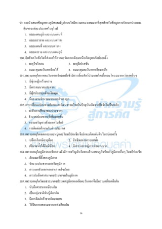 16
99. การนาเสนอข้อมูลทางภูมิศาสตร์รูปแบบใดมีความเหมาะสมมากที่สุดสาหรับข้อมูลการจาแนกประเภท
ดินของแต่ละประเทศในยุโรป
1. แบบแผนภูมิ และแบบแผนที่
2. แบบบรรยาย และแบบตาราง
3. แบบแผนที่ และแบบตาราง
4. แบบตาราง และแบบแผนภูมิ
100. อิทธิพลในข้อใดที่ส่งผลให้ภาคตะวันออกเฉียงเหนือเกิดอุทกภัยบ่อยครั้ง
1. พายุไซโคลน 2. พายุดีเปรสชัน
3. ลมมรสุมตะวันตกเฉียงใต้ 4. ลมมรสุมตะวันออกเฉียงเหนือ
101. เพราะเหตุใดภาคตะวันออกเฉียงเหนือจึงมีการเลี้ยงสัตว์ประเภทโคเนื้อและโคนมมากกว่าภาคอื่นๆ
1. มีทุ่งหญ้ากว้างขวาง
2. มีการคมนาคมสะดวก
3. มีผู้สนับสนุนด้านเงินทุน
4. มีแรงงานจานวนมากและค่าแรงถูก
102. การเปลี่ยนแปลงทางสังคมและวัฒนธรรมไทยในปัจจุบันเกิดจากปัจจัยใดเป็นหลัก
1. ระดับการศึกษาของประชากร
2. จานวนประชากรที่เพิ่มมากขึ้น
3. ความเจริญทางด้านเทคโนโลยี
4. การติดต่อค้าขายกับต่างประเทศ
103. เพราะเหตุใดเขตเกาะและหมู่เกาะในทวีปเอเชีย จึงมักจะเกิดแผ่นดินไหวบ่อยครั้ง
1. เปลือกโลกมีอายุน้อย 2. อิทธิพลจากกระแสน้า
3. ปริมาณน้าใต้ดินมีน้อย 4. มีเกาะและหมู่เกาะจานวนมาก
104. เพราะเหตุใดภูมิภาคเอเชียกลางจึงมีการเจริญเติบโตทางด้านเศรษฐกิจช้ากว่าภูมิภาคอื่นๆ ในทวีปเอเชีย
1. ลักษณะที่ตั้งของภูมิภาค
2. จานวนประชากรภายในภูมิภาค
3. การแยกตัวออกจากสหภาพโซเวียต
4. การนับถือศาสนาของประชาชนในภูมิภาค
105. เพราะเหตุใดวัฒนธรรมของประเทศภูมิภาคเอเชียตะวันออกจึงมีความคล้ายคลึงกัน
1. นับถือศาสนาเหมือนกัน
2. เป็นกลุ่มชาติพันธุ์เดียวกัน
3. มีการติดต่อค้าขายกันมานาน
4. ได้รับอารยธรรมจากแหล่งเดียวกัน
 