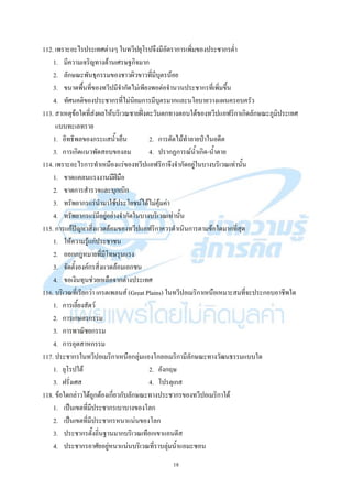 18
112. เพราะอะไรประเทศต่างๆ ในทวีปยุโรปจึงมีอัตราการเพิ่มของประชากรต่า
1. มีความเจริญทางด้านเศรษฐกิจมาก
2. ลักษณะพันธุกรรมของชาวผิวขาวที่มีบุตรน้อย
3. ขนาดพื้นที่ของทวีปมีจากัดไม่เพียงพอต่อจานวนประชากรที่เพิ่มขึ้น
4. ทัศนคติของประชากรที่ไม่นิยมการมีบุตรมากและนโยบายวางแผนครอบครัว
113. สาเหตุข้อใดที่ส่งผลให้บริเวณชายฝั่งตะวันตกทางตอนใต้ของทวีปแอฟริกาเกิดลักษณะภูมิประเทศ
แบบทะเลทราย
1. อิทธิพลของกระแสน้าเย็น 2. การตัดไม้ทาลายป่าในอดีต
3. การเกิดแนวพัดสอบของลม 4. ปรากฏการณ์น้าเกิด-น้าตาย
114. เพราะอะไรการทาเหมืองแร่ของทวีปแอฟริกาจึงจากัดอยู่ในบางบริเวณเท่านั้น
1. ขาดแคลนแรงงานมีฝีมือ
2. ขาดการสารวจและบุกเบิก
3. ทรัพยากรแร่นามาใช้ประโยชน์ได้ไม่คุ้มค่า
4. ทรัพยากรแร่มีอยู่อย่างจากัดในบางบริเวณเท่านั้น
115. การแก้ปัญหาสิ่งแวดล้อมของทวีปแอฟริกาควรดาเนินการตามข้อใดมากที่สุด
1. ให้ความรู้แก่ประชาชน
2. ออกกฎหมายที่มีโทษรุนแรง
3. จัดตั้งองค์กรสิ่งแวดล้อมเอกชน
4. ขอเงินทุนช่วยเหลือจากต่างประเทศ
116. บริเวณที่เรียกว่า เกรตเพลนส์ (Great Plains) ในทวีปอเมริกาเหนือเหมาะสมที่จะประกอบอาชีพใด
1. การเลี้ยงสัตว์
2. การเกษตรกรรม
3. การพาณิชยกรรม
4. การอุตสาหกรรม
117. ประชากรในทวีปอเมริกาเหนือกลุ่มแองโกลอเมริกามีลักษณะทางวัฒนธรรมแบบใด
1. ยุโรปใต้ 2. อังกฤษ
3. ฝรั่งเศส 4. โปรตุเกส
118. ข้อใดกล่าวได้ถูกต้องเกี่ยวกับลักษณะทางประชากรของทวีปอเมริกาใต้
1. เป็นเขตที่มีประชากรเบาบางของโลก
2. เป็นเขตที่มีประชากรหนาแน่นของโลก
3. ประชากรตั้งถิ่นฐานมากบริเวณเทือกเขาแอนดีส
4. ประชากรอาศัยอยู่หนาแน่นบริเวณที่ราบลุ่มน้าแอมะซอน
 