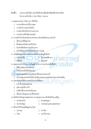 45
ส่วนที่ 2 : แบบระบายตัวเลือก แต่ละข้อมีคาตอบที่ถูกต้องที่สุดเพียงคาตอบเดียว
จานวน 40 ข้อ (ข้อ 11-50) : ข้อละ 1 คะแนน
11. จุดมุ่งหมายของ “จิตภาวนา” คือข้อใด
1. การสวดอ้อนวอนให้บรรลุผล
2. การสร้างความสงบในจิตใจ
3. การมีระเบียบวินัย สารวมกายวาจา
4. การแผ่ความดีไปสู่มวลมนุษย์
12. ความเข้าใจในไตรลักษณ์ จะช่วยในการดาเนินชีวิตของเราอย่างไร
1. เป็นคนแก่ที่มีคุณภาพ
2. ยิ้มแย้มแจ่มใสมีความเข้าใจกัน
3. ดาเนินชีวิตด้วยความไม่ประมาท
4. ทาใจได้ดั่งคาว่า “ใครชอบ ใครชัง” ช่างเถิด
13. หน้าที่สาคัญของพราหมณ์ ตามหลักศาสนาฮินดูคือข้อใด
1. สอนหนังสือ 2. ประกอบพิธีกรรม
3. โล้ชิงช้า 4. จัดบายศรี
14. จุดมุ่งหมายในการประกาศบัญญัติ 10 ประการของโมเสสคือข้อใด
1. ให้เคารพบิดามารดาของตน
2. มิให้โลภในสิ่งที่ไม่ใช่ของตน
3. อย่าฆ่ามนุษย์เพราะมนุษย์ทุกคนเป็นบุตรของพระเจ้า
4. สร้างขวัญและกาลังใจให้ชาวยิวมีความอดทนและศรัทธาในพระเจ้าองค์เดิม
15. บุคคลใดย่อมได้รับการยกเว้นในการถือศีลอด
1. อารี เป็นหญิงแม่ลูกอ่อน
2. อุทัย อายุไม่ถึง 20 ปี
3. อาทิตย์ เป็นอาสารักษาดินแดน
4. เอื้อมพร ต้องดูแลมารดาที่ป่วยหนัก
16. เมื่อถึงวันสาคัญทางพุทธศาสนา ชาวพุทธควรจะระลึกถึงสิ่งใดมากที่สุด
1. พระรัตนตรัย 2. พระพุทธคุณ 3
3. พระไตรปิฎก 4. การทานุบารุงพระพุทธศาสนา
17. ข้อใด มิใช่ กีฬาภูมิปัญญาของไทย
1. หมากรุก 2. ว่าวไทย
3. โยคะ 4. กระบี่กระบอง
 