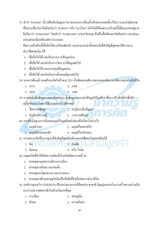 49
37. คาว่า “บางกอก” นั้น มีข้อสันนิษฐานว่าอาจมาจากการที่แม่น้าเจ้าพระยาคดเคี้ยวไปมา บางแห่งมีสภาพ
เป็นเกาะเป็นโคกจึงเรียกกันว่า“บางเกาะ”หรือ“บางโคก”หรือไม่ก็เป็นเพราะบริเวณนี้มีต้นมะกอกอยู่มาก
จึงเรียกว่า “บางมะกอก” โดยคาว่า “บางมะกอก” มาจากวัดอรุณ ซึ่งเป็นชื่อเดิมของวัดดังกล่าว และต่อมา
กร่อนคาลงจึงเหลือแต่คาว่าบางกอก
ข้อความข้างต้นนี้เชื่อถือได้มากน้อยเพียงไร และสามารถนาขั้นตอนใดที่สาคัญที่สุดของวิธีการทาง
ประวัติศาสตร์มาใช้
1. เชื่อถือไม่ได้ และต้องรวบรวมข้อมูลก่อน
2. เชื่อถือได้ และดาเนินการวิเคราะห์ข้อมูลต่อไป
3. เชื่อถือไม่ได้ และควรสรุปข้อมูลก่อน
4. เชื่อถือได้ และดาเนินการตั้งสมมติฐานต่อไป
38. นางสาวเย็นฤดี งามพร้อม เกิดในปี พ.ศ. 2511 ถ้าเทียบตามศักราชสากลของฮิจเราะห์ศักราชจะตรงกับปีใด
1. 1551 2. 1968
3. 3054 4. 1389
39. การจดบันทึกข้อมูลรายละเอียดต่างๆ ทั้งข้อมูลและแหล่งข้อมูลให้ถูกต้อง เพื่อการอ้างอิงที่น่าเชื่อถือ
อยู่ในขั้นตอนใดของวิธีการทางประวัติศาสตร์
1. วิเคราะห์ข้อมูล 2. ระบุประเด็นปัญหา
3. สรุปองค์ความรู้ 4. รวบรวมข้อมูล
40. การสันนิษฐานการค้นพบมนุษย์ในยุคหินเก่าตอนต้นเรียกว่าอย่างไร
1. มนุษย์วานร 2. มนุษย์ไฮเดนเบิร์ก
3. มนุษย์นีแอนเดอธัล 4. มนุษย์โครมันยอง
41. อารยธรรมใดเป็นรากฐานที่สาคัญที่สุดของดินแดนเอเชียตะวันออกเฉียงใต้
1. จีน 2. อินเดีย
3. อิสลาม 4. กรีก-โรมัน
42. เหตุผลใดที่ทาให้เกิดความขัดแย้งในคริสต์ศตวรรษที่ 20
1. สาเหตุทางอุดมการณ์ทางการเมือง
2. สาเหตุทางสังคม และชนชั้น
3. สาเหตุทางวัฒนธรรม และการทหาร
4. สาเหตุทางด้านเศรษฐกิจอันเป็นปัจจัยที่จาเป็นต่อการดารงชีวิต
43. องค์การยูเนสโก (UNESCO) เป็นหน่วยงานภายใต้สหประชาชาติ มีจุดมุ่งหมายในการสร้างความร่วมมือ
ระหว่างประเทศสมาชิกในด้านใดมากที่สุด
1. การเมือง 2. เศรษฐกิจ
3. สังคม 4. ความมั่นคง
 