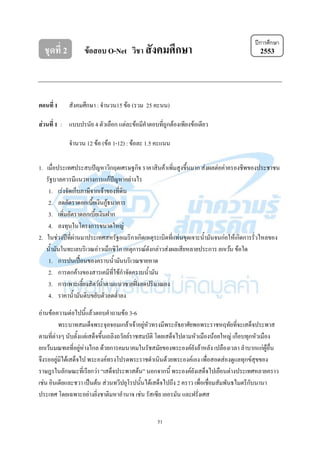 51
ชุดที่ 2 ข้อสอบ O-Net วิชา สังคมศึกษา 2553
ตอนที่ 1 สังคมศึกษา : จานวน15 ข้อ (รวม 25 คะนน)
ส่วนที่ 1 : แบบปรนัย 4 ตัวเลือก แต่ละข้อมีคาตอบที่ถูกต้องเพียงข้อเดียว
จานวน 12 ข้อ (ข้อ 1-12) : ข้อละ 1.5 คะแนน
1. เมื่อประเทศประสบปัญหาวิกฤตเศรษฐกิจ ราคาสินค้าเพิ่มสูงขึ้นมาก ส่งผลต่อค่าครองชีพของประชาชน
รัฐบาลควรมีแนวทางการแก้ปัญหาอย่างไร
1. เร่งจัดเก็บภาษีจากเจ้าของที่ดิน
2. ลดอัตราดอกเบี้ยเงินกู้ธนาคาร
3. เพิ่มอัตราดอกเบี้ยเงินฝาก
4. ลงทุนในโครงการขนาดใหญ่
2. ในช่วงปีที่ผ่านมาประเทศสหรัฐอเมริกาเกิดเหตุระเบิดที่แท่นขุดเจาะน้ามันจนก่อให้เกิดการรั่วไหลของ
น้ามันในทะเลบริเวณอ่าวเม็กซิโก เหตุการณ์ดังกล่าวส่งผลเสียหลายประการ ยกเว้น ข้อใด
1. การปนเปื้อนของคราบน้ามันบริเวณชายหาด
2. การตกค้างของสารเคมีที่ใช้กาจัดคราบน้ามัน
3. การเพาะเลี้ยงสัตว์น้าตามแนวชายฝั่งลดปริมาณลง
4. ราคาน้ามันดิบขยับตัวลดต่าลง
อ่านข้อความต่อไปนี้แล้วตอบคาถามข้อ 3-6
พระบาทสมเด็จพระจุลจอมเกล้าเจ้าอยู่หัวทรงมีพระอัธยาศัยพอพระราชหฤทัยที่จะเสด็จประพาส
ตามที่ต่างๆ นับตั้งแต่เสด็จขึ้นเถลิงถวัลย์ราชสมบัติ โดยเสด็จไปตามหัวเมืองน้อยใหญ่ เกือบทุกหัวเมือง
ยกเว้นมณฑลที่อยู่ห่างไกล ด้วยการคมนาคมในรัชสมัยของพระองค์ยังล้าหลัง เปลืองเวลา ลาบากแก่ผู้อื่น
จึงรออยู่มิได้เสด็จไป พระองค์ทรงโปรดพระราชดาเนินด้วยพระองค์เอง เพื่อสอดส่องดูแลทุกข์สุขของ
ราษฎรในลักษณะที่เรียกว่า “เสด็จประพาสต้น” นอกจากนี้ พระองค์ยังเสด็จไปเยือนต่างประเทศหลายคราว
เช่น อินเดียและชวา เป็นต้น ส่วนทวีปยุโรปนั้นได้เสด็จไปถึง 2 คราว เพื่อเชื่อมสัมพันธไมตรีกับนานา
ประเทศ โดยเฉพาะอย่างยิ่งชาติมหาอานาจ เช่น รัสเซีย เยอรมัน และฝรั่งเศส
ปีการศึกษา
 