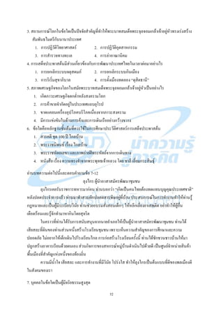52
3. สถานการณ์โลกในข้อใดเป็นปัจจัยสาคัญที่ทาให้พระบาทสมเด็จพระจุลจอมเกล้าเจ้าอยู่หัวทรงเร่งสร้าง
สัมพันธไมตรีกับนานาประเทศ
1. การปฏิวัติวิทยาศาสตร์ 2. การปฏิวัติอุตสาหกรรม
3. การสารวจทางทะเล 4. การล่าอาณานิคม
4. การเสด็จประพาสต้นมีส่วนเกี่ยวข้องกับการพัฒนาประเทศไทยในเวลาต่อมาอย่างไร
1. การยกเลิกระบบจตุสดมภ์ 2. การยกเลิกระบบกินเมือง
3. การริเริ่มสุขาภิบาล 4. การตั้งเมืองทดลอง “ดุสิตธานี”
5. สภาพเศรษฐกิจของโลกในสมัยพระบาทสมเด็จพระจุลจอมเกล้าเจ้าอยู่หัวเป็นอย่างไร
1. เกิดภาวะเศรษฐกิจตกต่าหลังสงครามโลก
2. การค้าขายจากัดอยู่ในประเทศแถบยุโรป
3. ขาดแคลนเครื่องอุปโภคบริโภคเนื่องจากภาวะสงคราม
4. มีการแข่งขันในด้านการค้าและการเดินเรืออย่างกว้างขวาง
6. ข้อใดคือหลักฐานชั้นต้นที่ควรใช้ในการศึกษาประวัติศาสตร์การเสด็จประพาสต้น
1. สารคดี ชุด 100 ปี ไกลบ้าน
2. พระราชนิพนธ์ เรื่อง ไกลบ้าน
3. พระราชหัตถเลขา และภาพถ่ายฝีพระหัตถ์จากการเดินทาง
4. หนังสือ เรื่อง ความทรงจาจากพระพุทธเจ้าหลวง โดย ชาลี เอี่ยมกระสินธุ์
อ่านบทความต่อไปนี้และตอบคาถามข้อ 7-12
ลุงไกร ผู้นาอาสาสมัครพัฒนาชุมชน
ลุงไกรเคยรับราชการทหารมาก่อน ท่านบอกว่า “เกิดเป็นคนไทยต้องทดแทนบุญคุณประเทศชาติ”
หลังปลดประจาการแล้ว ท่านมาทาสวนผักปลอดสารพิษอยู่ที่บ้าน ประสบการณ์ในการทางานทาให้ท่านรู้
กฎหมายและเป็นผู้มีระเบียบวินัย ท่านช่วยอบรมสั่งสอนเด็กๆ ให้หลีกเลี่ยงยาเสพติด อย่าทาให้ผู้อื่น
เดือดร้อนและรู้จักทามาหากินโดยสุจริต
ในคราวที่ท่านได้รับการสนับสนุนจากนายอาเภอให้เป็นผู้นาอาสาสมัครพัฒนาชุมชน ท่านได้
เสียสละที่ดินของท่านส่วนหนึ่งสร้างโรงเรียนชุมชน เพราะเห็นความสาคัญของการศึกษาและความ
ปลอดภัย ไม่อยากให้เด็กเดินไปโรงเรียนไกล การก่อสร้างโรงเรียนครั้งนี้ ท่านได้ชักชวนชาวบ้านให้มา
ปลูกสร้างอาคารเรียนด้วยตนเอง ส่วนกิจการของสหกรณ์หมู่บ้านดาเนินไปด้วยดี เป็นศูนย์จาหน่ายสินค้า
พื้นเมืองที่สาคัญแห่งหนึ่งของท้องถิ่น
ความมีน้าใจ เสียสละ และการทางานที่มีวินัย โปร่งใส ทาให้ลุงไกรเป็นต้นแบบที่ดีของพลเมืองดี
ในสังคมของเรา
7. บุคคลในข้อใดเป็นผู้มีจริยธรรมสูงสุด
 