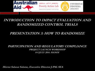 INTRODUCTION TO IMPACT EVALUATION AND
RANDOMIZED CONTROL TRIALS
PRESENTATION 3: HOW TO RANDOMIZE
PARTICIPATION AND REGULATORY COMPLIANCE
PROJECT LAUNCH WORKSHOP
8-9 JULY 2014. HANOI
Héctor Salazar Salame, Executive Director J-PAL SEA
 
