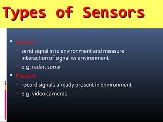 Types of SensorsTypes of Sensors
 Active
 send signal into environment and measure
interaction of signal w/ environment
 e.g. radar, sonar
 Passive
 record signals already present in environment
 e.g. video cameras
 