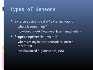 Types of Sensors
 Exteroceptive: deal w/ external world
 where is something ?
 how does is look ? (camera, laser rangefinder)
 Proprioceptive: deal w/ self
 where are my hands ? (encoders, stretch
receptors)
 am I balanced ? (gyroscopes, INS)
 