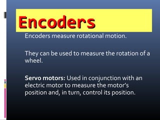 EncodersEncoders
Encoders measure rotational motion.
They can be used to measure the rotation of a
wheel.
Servo motors: Used in conjunction with an
electric motor to measure the motor’s
position and, in turn, control its position.
 