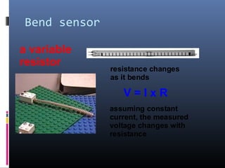 Bend sensor
a variable
resistor
resistance changes
as it bends
V = I x R
assuming constant
current, the measured
voltage changes with
resistance
 