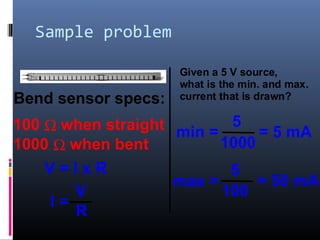 Sample problem
Bend sensor specs:
100 Ω when straight
1000 Ω when bent
Given a 5 V source,
what is the min. and max.
current that is drawn?
V = I x R
I =
V
R
min =
5
1000
= 5 mA
max =
5
100
= 50 mA
 