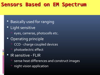 Sensors Based on EM SpectrumSensors Based on EM Spectrum
 Basically used for ranging
 Light sensitive
 eyes, cameras, photocells etc.
 Operating principle
 CCD - charge coupled devices
 photoelectric effect
 IR sensitive - FLIR
 sense heat differences and construct images
 night vision application
 