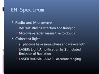 EM Spectrum
 Radio and Microwave
 RADAR: Radio Detection and Ranging
 Microwave radar: insensitive to clouds
 Coherent light
 all photons have same phase and wavelength
 LASER: Light Amplification by Stimulated
Emission of Radiation
 LASER RADAR: LADAR - accurate ranging
 