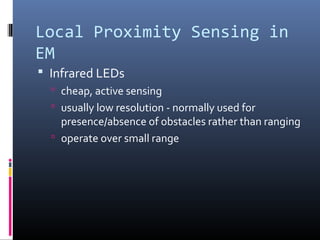 Local Proximity Sensing in
EM
 Infrared LEDs
 cheap, active sensing
 usually low resolution - normally used for
presence/absence of obstacles rather than ranging
 operate over small range
 