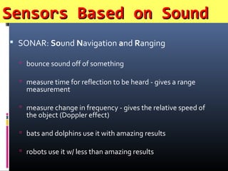 Sensors Based on SoundSensors Based on Sound
 SONAR: Sound Navigation and Ranging
 bounce sound off of something
 measure time for reflection to be heard - gives a range
measurement
 measure change in frequency - gives the relative speed of
the object (Doppler effect)
 bats and dolphins use it with amazing results
 robots use it w/ less than amazing results
 