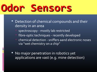 Odor SensorsOdor Sensors
 Detection of chemical compounds and their
density in an area
 spectroscopy - mostly lab restricted
 fibre-optic techniques - recently developed
 chemical detection - sniffers aand electronic noses
via “wet chemistry on a chip”
 No major penetration in robotics yet
applications are vast (e.g. mine detection)
 