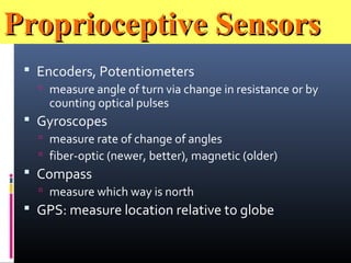 Proprioceptive SensorsProprioceptive Sensors
 Encoders, Potentiometers
 measure angle of turn via change in resistance or by
counting optical pulses
 Gyroscopes
 measure rate of change of angles
 fiber-optic (newer, better), magnetic (older)
 Compass
 measure which way is north
 GPS: measure location relative to globe
 
