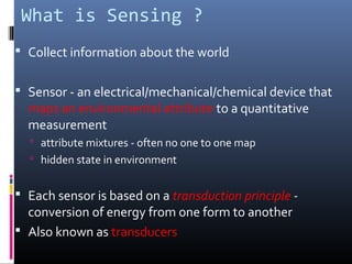 What is Sensing ?
 Collect information about the world
 Sensor - an electrical/mechanical/chemical device that
maps an environmental attribute to a quantitative
measurement
 attribute mixtures - often no one to one map
 hidden state in environment
 Each sensor is based on a transduction principle -
conversion of energy from one form to another
 Also known as transducers
 