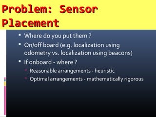 Problem: SensorProblem: Sensor
PlacementPlacement
 Where do you put them ?
 On/off board (e.g. localization using
odometry vs. localization using beacons)
 If onboard - where ?
 Reasonable arrangements - heuristic
 Optimal arrangements - mathematically rigorous
 