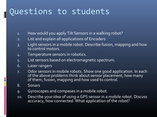 Questions to students
1. How would you apply Tilt Sensors in a walking robot?
2. List and explain all applications of Encoders
3. Light sensors in a mobile robot. Describe fusion, mapping and how
to control motors.
4. Temperature sensors in robotics.
5. List sensors based on electromagnetic spectrum.
6. Laser rangers
7. Odor sensors in mobile robots. Show one good application. In each
of the above problems think about sensor placement, how many
of them, fusion, mapping and how used to control.
8. Sonars
9. Gyroscopes and compases in a mobile robot.
10. Describe your idea of using a GPS sensor in a mobile robot. Discuss
accuracy, how connected. What application of the robot?
 