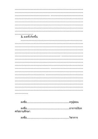 ..................................................................................
..................................................................................
.......................................... .......................................
..................................................................................
..................................................................................
..................................................................................
..................................................................................
..................................................................................
......................
3. ผลที่เกิดขึ้น
..........................................................................
..................................................................................
..................................................................................
..................................................................................
..................................................................................
....................................................... ..........................
..................................................................................
..................................................................................
..................................................................................
.......................................... .......................................
..................................................................................
.................................... .............................................
..................................................................................
..................................................................................
..................................................................................
..................................................................................
..................................................................................
................
ลงชื่อ...................................................ครูผู้สอน
ลงชื่อ...................................................อาจารย์นิเท
ศก์สถานศึกษา
ลงชื่อ...................................................วิชาการ
 