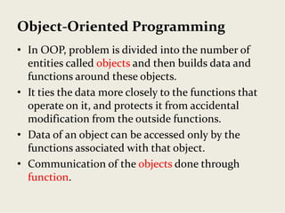 Object‐Oriented Programming
• In OOP, problem is divided into the number of 
entities called objects and then builds data and 
functions around these objects.
• It ties the data more closely to the functions that 
operate on it, and protects it from accidental 
modification from the outside functions.
• Data of an object can be accessed only by the 
functions associated with that object.
• Communication of the objects done through 
function.
 