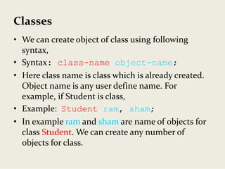 Classes
• We can create object of class using following 
syntax,
• Syntax: class-name object-name;
• Here class name is class which is already created. 
Object name is any user define name. For 
example, if Student is class,
• Example:  Student ram, sham;
• In example ram and sham are name of objects for 
class Student. We can create any number of 
objects for class.
 
