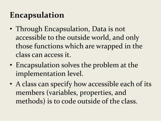 Encapsulation
• Through Encapsulation, Data is not 
accessible to the outside world, and only 
those functions which are wrapped in the 
class can access it.
• Encapsulation solves the problem at the 
implementation level.
• A class can specify how accessible each of its 
members (variables, properties, and 
methods) is to code outside of the class.
 