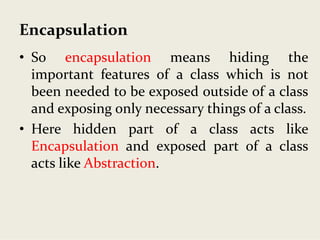 Encapsulation
• So encapsulation means hiding the
important features of a class which is not
been needed to be exposed outside of a class
and exposing only necessary things of a class.
• Here hidden part of a class acts like
Encapsulation and exposed part of a class
acts like Abstraction.
 