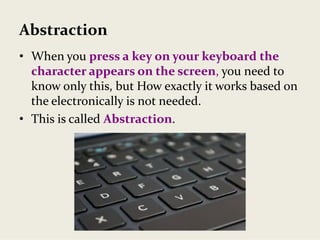 Abstraction
• When you press a key on your keyboard the 
character appears on the screen, you need to 
know only this, but How exactly it works based on 
the electronically is not needed.
• This is called Abstraction.
 
