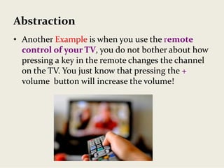 Abstraction
• Another Example is when you use the remote 
control of your TV, you do not bother about how 
pressing a key in the remote changes the channel 
on the TV. You just know that pressing the + 
volume  button will increase the volume!
 