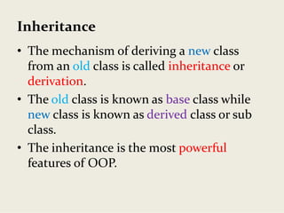 Inheritance
• The mechanism of deriving a new class 
from an old class is called inheritance or 
derivation. 
• The old class is known as base class while 
new class is known as derived class or sub 
class.
• The inheritance is the most powerful
features of OOP.
 