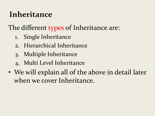 Inheritance
The different types of Inheritance are:
1. Single Inheritance
2. Hierarchical Inheritance
3. Multiple Inheritance
4. Multi Level Inheritance
• We will explain all of the above in detail later 
when we cover Inheritance.
 