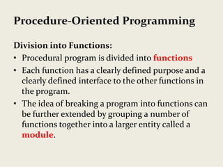Procedure‐Oriented Programming
Division into Functions:
• Procedural program is divided into functions
• Each function has a clearly defined purpose and a 
clearly defined interface to the other functions in 
the program.
• The idea of breaking a program into functions can 
be further extended by grouping a number of 
functions together into a larger entity called a 
module.
 