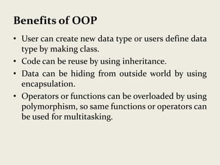 Benefits of OOP
• User can create new data type or users define data
type by making class.
• Code can be reuse by using inheritance.
• Data can be hiding from outside world by using
encapsulation.
• Operators or functions can be overloaded by using
polymorphism, so same functions or operators can
be used for multitasking.
 