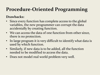 Procedure‐Oriented Programming
Drawbacks:
• Since every function has complete access to the global 
variables, the new programmer can corrupt the data 
accidentally by creating function. 
• We can access the data of one function from other since, 
there is no protection.
• In large program it is very difficult to identify what data is 
used by which function.
• Similarly, if new data is to be added, all the function 
needed to be modified to access the data.
• Does not model real world problem very well.
 