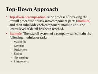 Top‐Down Approach
• Top‐down decomposition is the process of breaking the 
overall procedure or task into component parts (modules) 
and then subdivide each component module until the 
lowest level of detail has been reached. 
• Example :The payroll system of a company can contain the 
following modules or tasks
– Master file
– Earnings
– Deductions
– Taxing
– Net earning
– Print reports
 