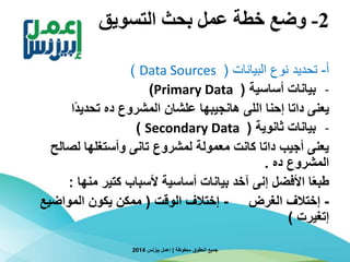 2-‫التسويق‬ ‫بحث‬ ‫عمل‬ ‫خطة‬ ‫وضع‬
‫أ‬-‫البيانات‬ ‫نوع‬ ‫تحديد‬(Data Sources)
-‫أساسية‬ ‫بيانات‬(Primary Data)
‫ا‬‫ا‬‫د‬‫تحدي‬ ‫ده‬ ‫المشروع‬ ‫علشان‬ ‫هانجيبها‬ ‫اللى‬ ‫إحنا‬ ‫داتا‬ ‫يعنى‬
-‫ثانوية‬ ‫بيانات‬(Secondary Data)
‫لصالح‬ ‫وأستغلها‬ ‫تانى‬ ‫لمشروع‬ ‫معمولة‬ ‫كانت‬ ‫داتا‬ ‫أجيب‬ ‫يعنى‬
‫ده‬ ‫المشروع‬.
‫منها‬ ‫كتير‬ ‫ألسباب‬ ‫أساسية‬ ‫بيانات‬ ‫آخد‬ ‫إنى‬ ‫األفضل‬ ‫ا‬‫ا‬‫ع‬‫طب‬:
-‫الغرض‬ ‫إختالف‬-‫الوقت‬ ‫إختالف‬(‫المواضيع‬ ‫يكون‬ ‫ممكن‬
‫إتغيرت‬)
‫محفوظة‬ ‫الحقوق‬ ‫جميع‬|‫بيزنس‬ ‫إعمل‬2014
 