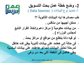 2-‫التسويق‬ ‫بحث‬ ‫عمل‬ ‫خطة‬ ‫وضع‬
‫أ‬-‫البيانات‬ ‫نوع‬ ‫تحديد‬(Data Sources)
‫؟؟‬ ‫الثانوية‬ ‫البيانات‬ ‫إيه‬ ‫مصادرها‬ ‫طب‬
-‫منافس‬ ‫من‬ ‫أجيبها‬ ‫ممكن‬.
-‫حكومية‬ ‫بيانات‬ ‫من‬(‫التابع‬ ‫القرار‬ ‫وإتخاذ‬ ‫دعم‬ ‫مركز‬
‫الوزراء‬ ‫لمجلس‬. )
-‫بحث‬ ‫مراكز‬ ‫أو‬ ‫مواقع‬ ‫من‬ ‫بتطلع‬ ‫داتا‬ ‫فيه‬ ‫لو‬.
-‫هان‬ ‫كده‬ ‫يبقى‬ ‫ثانوية‬ ‫بيانات‬ ‫على‬ ‫هعتمد‬ ‫إنى‬ ‫حالة‬ ‫فى‬‫قل‬
‫أس‬ ‫بيانات‬ ‫على‬ ‫هاعتمد‬ ‫لو‬ ‫إنما‬ ‫البيانات‬ ‫تحليل‬ ‫لمرحلة‬‫اسية‬
‫وهى‬ ‫دى‬ ‫بعد‬ ‫اللى‬ ‫النقطة‬ ‫فى‬ ‫هاكمل‬ ‫يبقى‬
‫محفوظة‬ ‫الحقوق‬ ‫جميع‬|‫بيزنس‬ ‫إعمل‬2014
 