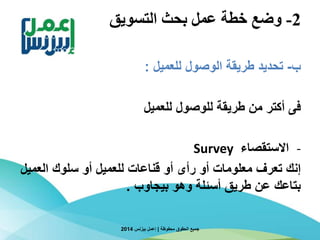 2-‫التسويق‬ ‫بحث‬ ‫عمل‬ ‫خطة‬ ‫وضع‬
‫ب‬-‫للعميل‬ ‫الوصول‬ ‫طريقة‬ ‫تحديد‬:
‫للعميل‬ ‫للوصول‬ ‫طريقة‬ ‫من‬ ‫أكتر‬ ‫فى‬
-‫االستقصاء‬Survey
‫العم‬ ‫سلوك‬ ‫أو‬ ‫للعميل‬ ‫قناعات‬ ‫أو‬ ‫رأى‬ ‫أو‬ ‫معلومات‬ ‫تعرف‬ ‫إنك‬‫يل‬
‫بيجاوب‬ ‫وهو‬ ‫أسئلة‬ ‫طريق‬ ‫عن‬ ‫بتاعك‬.
‫محفوظة‬ ‫الحقوق‬ ‫جميع‬|‫بيزنس‬ ‫إعمل‬2014
 