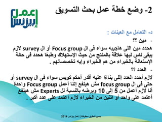2-‫التسويق‬ ‫بحث‬ ‫عمل‬ ‫خطة‬ ‫وضع‬
‫د‬-‫العينات‬ ‫مع‬ ‫التعامل‬:
-‫؟؟‬ ‫مين‬
‫ال‬ ‫فى‬ ‫سواء‬ ‫هاجيبه‬ ‫اللى‬ ‫مين‬ ‫هحدد‬Focus group‫ال‬ ‫أو‬survey‫الزم‬
‫فى‬ ‫هحدد‬ ‫ا‬‫ا‬‫ع‬‫وطب‬ ‫اإلستهالك‬ ‫حيث‬ ‫من‬ ‫بالمنتج‬ ‫عالقة‬ ‫ليها‬ ‫ناس‬ ‫يبقى‬‫حالة‬
‫تخصصاتهم‬ ‫وإيه‬ ‫الخبراء‬ ‫هم‬ ‫من‬ ‫بالخبراء‬ ‫اإلستعانة‬.
-‫؟؟‬ ‫العدد‬
‫ال‬ ‫فى‬ ‫سواء‬ ‫كويس‬ ‫أحكم‬ ‫أقدر‬ ‫عليه‬ ‫ا‬‫ا‬‫ء‬‫بنا‬ ‫إللى‬ ‫العدد‬ ‫أحدد‬ ‫الزم‬survey‫أو‬
‫ال‬ ‫فى‬ ‫حتى‬focus group‫أعمل‬ ‫إننا‬ ‫هينفع‬ ‫مش‬Focus group‫واحدة‬
‫من‬ ‫أعمل‬ ‫الزم‬ ‫أنا‬5‫إلى‬10‫لل‬ ‫بالنسبة‬ ‫وبرضه‬Experts‫هينفع‬ ‫مش‬
‫أكبر‬ ‫عدد‬ ‫على‬ ‫أعتمد‬ ‫الزم‬ ‫الخبراء‬ ‫من‬ ‫اتنين‬ ‫أو‬ ‫واحد‬ ‫على‬ ‫أعتمد‬.
‫محفوظة‬ ‫الحقوق‬ ‫جميع‬|‫بيزنس‬ ‫إعمل‬2014
 