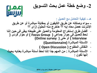 2-‫التسويق‬ ‫بحث‬ ‫عمل‬ ‫خطة‬ ‫وضع‬
‫هـ‬-‫العميل‬ ‫مع‬ ‫التعامل‬ ‫كيفية‬:
-‫طري‬ ‫عن‬ ‫أو‬ ‫مباشرة‬ ‫بمقابلة‬ ‫أو‬ ‫التليفون‬ ‫طريق‬ ‫عن‬ ‫وصلتله‬ ‫سواء‬‫ق‬
‫؟؟‬ ‫إزاى‬ ‫الحلول‬ ‫منه‬ ‫هاخرج‬ ‫؟؟‬ ‫إيه‬ ‫معاه‬ ‫هعمل‬ ‫اإلنترنت‬
-‫ح‬ ‫فى‬ ‫يبقى‬ ‫طبيعته‬ ‫على‬ ‫والعميل‬ ‫المعلومة‬ ‫إستخراج‬ ‫طرق‬ ‫أفضل‬‫إننا‬ ‫ين‬
‫جماعى‬ ‫حوار‬ ‫فى‬ ‫للعميل‬ ‫نحط‬(Focus Group)‫فردى‬ ‫حوار‬ ‫أو‬(
Interview)‫حتى‬ ‫أو‬(Online survey)
-‫المباشرة‬ ‫األسئلة‬(Questionnaire)
-‫المفتوح‬ ‫النقاش‬(Open Discussion)
-‫المباشرة‬ ‫األسئلة‬:‫بعناي‬ ‫مباشرة‬ ‫أسئلة‬ ‫نحط‬ ‫إننا‬ ‫ا‬‫ا‬‫د‬‫ج‬ ‫المهم‬ ‫من‬‫بحيث‬ ‫ه‬
‫تكون‬ ‫إنها‬:
‫محفوظة‬ ‫الحقوق‬ ‫جميع‬|‫بيزنس‬ ‫إعمل‬2014
 
