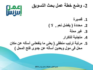 2-‫التسويق‬ ‫بحث‬ ‫عمل‬ ‫خطة‬ ‫وضع‬
.1‫قصيرة‬
.2‫محددة‬(‫نعم‬ ‫يفضل‬,‫ال‬)
.3‫مملة‬ ‫غير‬
.4‫للتكرار‬ ‫متجنبة‬
.5‫منطقى‬ ‫ترتيب‬ ‫مرتبة‬(‫م‬ ‫عن‬ ‫أسأله‬ ‫ينفعشى‬ ‫ما‬ ‫يعنى‬‫كان‬
‫المحل‬ ‫فتح‬ ‫جدوى‬ ‫عن‬ ‫أسأله‬ ‫وبعدين‬ ‫مول‬ ‫فى‬ ‫محل‬)
‫محفوظة‬ ‫الحقوق‬ ‫جميع‬|‫بيزنس‬ ‫إعمل‬2014
 