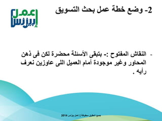 2-‫التسويق‬ ‫بحث‬ ‫عمل‬ ‫خطة‬ ‫وضع‬
-‫المفتوح‬ ‫النقاش‬:-‫ذ‬ ‫فى‬ ‫لكن‬ ‫محضرة‬ ‫األسئلة‬ ‫بتبقى‬‫هن‬
‫نعرف‬ ‫عاوزين‬ ‫اللى‬ ‫العميل‬ ‫أمام‬ ‫موجودة‬ ‫وغير‬ ‫المحاور‬
‫رأيه‬.
‫محفوظة‬ ‫الحقوق‬ ‫جميع‬|‫بيزنس‬ ‫إعمل‬2014
 