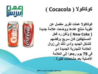 ‫كوكاكوال‬(Cocacola)
‫محفوظة‬ ‫الحقوق‬ ‫جميع‬|‫بيزنس‬ ‫إعمل‬2014
‫عن‬ ‫مفصل‬ ‫تقرير‬ ‫عملت‬ ‫كوكاكوال‬
‫تقوية‬‫جديدة‬ ‫عالمة‬ ‫ووضعت‬ ‫عندها‬ ‫منتج‬
(New Coke)‫رد‬ ‫ولكن‬‫فعل‬
‫سريع‬ ‫كان‬ ‫المستهلكين‬‫برفضهم‬
‫إلى‬ ‫ذلك‬ ‫وأدى‬ ‫الجديد‬ ‫للشكل‬‫زوال‬
‫دى‬ ‫الجديدة‬ ‫التجارية‬ ‫العالمة‬
‫فى‬79‫يوم‬‫رجعوا‬‫إلى‬‫العالمة‬
‫األصلية‬‫كتيرة‬ ‫مشاحنات‬ ‫بعد‬.
 