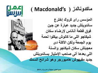 ‫ماكدونالدز‬(Macdonald’s)
‫إخترع‬ ‫كروك‬ ‫راى‬ ‫المؤسس‬
‫جبن‬ ‫عن‬ ‫عبارة‬ ‫جديد‬ ‫ساندويتش‬
‫سكان‬ ‫إلرضاء‬ ‫أناناس‬ ‫قطعة‬ ‫فوق‬
‫اللى‬ ‫شيكاجو‬‫بيكلوا‬ ‫كانوش‬ ‫ما‬‫لحمة‬
‫دى‬ ‫األكلة‬ ‫ولكن‬ ‫الجمعة‬ ‫يوم‬
‫معجبتش‬‫والسنة‬ ‫شيكاجو‬ ‫سكان‬
‫اللى‬‫بساندويتش‬ ‫اإلمتياز‬ ‫صاحب‬ ‫أتى‬ ‫بعدها‬
‫السمك‬ ‫شرائح‬ ‫وهو‬ ‫هامبورجر‬ ‫مفيهوش‬ ‫جديد‬
‫محفوظة‬ ‫الحقوق‬ ‫جميع‬|‫بيزنس‬ ‫إعمل‬2014
 