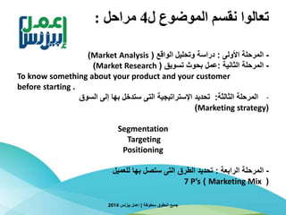 ‫ل‬ ‫الموضوع‬ ‫نقسم‬ ‫تعالوا‬4‫مراحل‬:
-‫األولى‬ ‫المرحلة‬:‫الواقع‬ ‫وتحليل‬ ‫دراسة‬(Market Analysis)
-‫المرحلة‬‫الثانية‬:‫بحوث‬ ‫عمل‬‫تسويق‬(Market Research)
To know something about your product and your customer
.before starting
-‫الثالثة‬ ‫المرحلة‬:‫إلى‬ ‫بها‬ ‫ستدخل‬ ‫التى‬ ‫اإلستراتيجية‬ ‫تحديد‬‫السوق‬
(Marketing strategy)
Segmentation
Targeting
Positioning
-‫المرحلة‬‫الرابعة‬:‫للعميل‬ ‫بها‬ ‫ستصل‬ ‫التى‬ ‫الطرق‬ ‫تحديد‬
(Marketing Mix)7 P’s
‫محفوظة‬ ‫الحقوق‬ ‫جميع‬|‫بيزنس‬ ‫إعمل‬2014
 