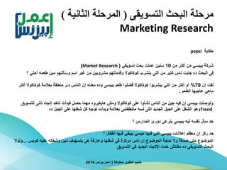 ‫التسويقى‬ ‫البحث‬ ‫مرحلة‬(‫الثانية‬ ‫المرحلة‬)
Marketing Research
‫حكاية‬pepsi
‫من‬ ‫أكتر‬ ‫من‬ ‫بيبسي‬ ‫شركة‬10‫تسويقي‬ ‫بحث‬ ‫عملت‬ ‫سنين‬(Market Research)
‫فى‬‫من‬ ‫كتير‬ ‫ناس‬ ‫جابت‬ ‫ده‬ ‫البحث‬‫اللى‬‫أحل‬ ‫طعمه‬ ‫مين‬ ‫وسألتهم‬ ‫اسم‬ ‫غير‬ ‫من‬ ‫مشروبين‬ ‫وقدمتلهم‬ ‫كوكاكوال‬ ‫بتشرب‬‫؟‬ ‫ي‬
‫إن‬ ‫لقت‬70%‫طعم‬ ‫فضلوا‬ ‫كوكاكوال‬ ‫بيشربوا‬ ‫اللي‬ ‫من‬ ‫أكتر‬ ‫أو‬‫بيبسى‬‫الناس‬ ‫إن‬ ‫معناه‬ ‫وده‬‫متعلقة‬ ‫دى‬‫كوكاك‬ ‫بعالمة‬‫أكتر‬ ‫وال‬
‫الطعم‬ ‫عاجبها‬ ‫ماهي‬.
‫ل‬ ‫تانى‬ ‫إتجاه‬ ‫تاخد‬ ‫فبدأت‬ ‫حصل‬ ‫مهما‬ ‫هايغيروه‬ ‫ومش‬ ‫كوكاكوال‬ ‫على‬ ‫نشأوا‬ ‫الناس‬ ‫من‬ ‫جيل‬ ‫فيه‬ ‫إن‬ ‫بيبسي‬ ‫وتوصلت‬‫لتسويق‬
Trend‫ده‬ ‫الجيل‬ ‫على‬ ‫شغلها‬ ‫كل‬ ‫توجه‬ ‫وبدأت‬ ‫بعالمة‬ ‫ماتعلقشى‬ ‫لسه‬ ‫اللى‬ ‫الجديد‬ ‫الجيل‬ ‫على‬ ‫الشغل‬ ‫وهو‬
‫بترعى‬ ‫بيبسي‬ ‫ليه‬ ‫نفسه‬ ‫سأل‬ ‫حد‬‫دورى‬‫؟‬ ‫المدارس‬
‫أطفال‬ ‫فيها‬ ‫بيبقي‬ ‫ميسي‬ ‫فيها‬ ‫اللي‬ ‫بيبسي‬ ‫إعالنات‬ ‫معظم‬ ‫إن‬ ‫ركز‬ ‫حد‬‫؟‬
‫كويس‬ ‫عليه‬ ‫وشغاله‬ ‫مين‬ ‫بتسهدف‬ ‫هى‬ ‫وعارفة‬ ‫شغلها‬ ‫فى‬ ‫مركزة‬ ‫ناس‬ ‫إن‬ ‫الموضوع‬ ‫حاجة‬ ‫وال‬ ‫صدفة‬ ‫مش‬ ‫الموضوع‬...‫و‬‫لوال‬
‫التسويق‬ ‫في‬ ‫الجديد‬ ‫اإلتجاه‬ ‫خدت‬ ‫مكنتش‬ ‫ده‬ ‫التسويقي‬ ‫البحث‬
‫محفوظة‬ ‫الحقوق‬ ‫جميع‬|‫بيزنس‬ ‫إعمل‬2014
 