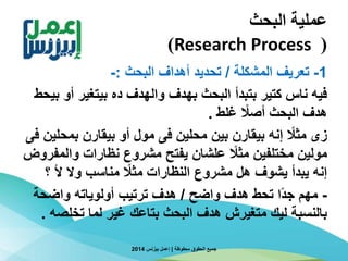 ‫البحث‬ ‫عملية‬
(Research Process)
1-‫المشكلة‬ ‫تعريف‬/‫البحث‬ ‫أهداف‬ ‫تحديد‬:-
‫أ‬ ‫بيتغير‬ ‫ده‬ ‫والهدف‬ ‫بهدف‬ ‫البحث‬ ‫بتبدأ‬ ‫كتير‬ ‫ناس‬ ‫فيه‬‫بيحط‬ ‫و‬
‫غلط‬ ‫ا‬‫أصال‬ ‫البحث‬ ‫هدف‬.
‫بمح‬ ‫بيقارن‬ ‫أو‬ ‫مول‬ ‫فى‬ ‫محلين‬ ‫بين‬ ‫بيقارن‬ ‫إنه‬ ‫ا‬‫مثال‬ ‫زى‬‫فى‬ ‫لين‬
‫وال‬ ‫نظارات‬ ‫مشروع‬ ‫يفتح‬ ‫علشان‬ ‫ا‬‫مثال‬ ‫مختلفين‬ ‫مولين‬‫مفروض‬
‫؟‬ ‫أل‬ ‫وال‬ ‫مناسب‬ ‫ا‬‫مثال‬ ‫النظارات‬ ‫مشروع‬ ‫هل‬ ‫يشوف‬ ‫يبدأ‬ ‫إنه‬
-‫واضح‬ ‫هدف‬ ‫تحط‬ ‫ا‬‫ا‬‫د‬‫ج‬ ‫مهم‬/‫واضحة‬ ‫أولوياته‬ ‫ترتيب‬ ‫هدف‬
‫تخلص‬ ‫لما‬ ‫غير‬ ‫بتاعك‬ ‫البحث‬ ‫هدف‬ ‫متغيرش‬ ‫ليك‬ ‫بالنسبة‬‫ه‬.
‫محفوظة‬ ‫الحقوق‬ ‫جميع‬|‫بيزنس‬ ‫إعمل‬2014
 
