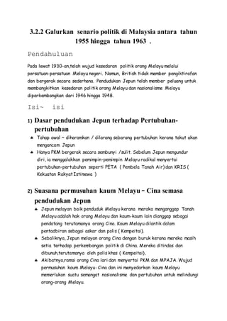 3.2.2 Galurkan senario politik di Malaysia antara tahun
1955 hingga tahun 1963 .
Pendahuluan
Pada lewat 1930-an,telah wujud kesedaran politik orang Melayu melalui
persatuan-persatuan Melayu negeri. Namun, British tidak member pengiktirafan
dan bergerak secara sederhana. Pendudukan Jepun telah member peluang untuk
membangkitkan kesedaran politik orang Melayu dan nasionalisme Melayu
diperkembangkan dari 1946 hingga 1948.
Isi~ isi
1) Dasar pendudukan Jepun terhadap Pertubuhan-
pertubuhan
 Tahap awal ~ diharamkan / dilarang sebarang pertubuhan kerana takut akan
mengancam Jepun
 Hanya PKM bergerak secara sembunyi /sulit. Sebelum Jepun mengundur
diri, ia menggalakkan pemimpin-pemimpin Melayu radikal menyertai
pertubuhan-pertubuhan seperti PETA ( Pembela Tanah Air) dan KRIS (
Kekuatan Rakyat Istimewa )
2) Suasana permusuhan kaum Melayu – Cina semasa
pendudukan Jepun
 Jepun melayan baik penduduk Melayu kerana meraka menganggap Tanah
Melayu adalah hak orang Melayu dan kaum-kaum lain dianggap sebagai
pendatang terutamanya orang Cina. Kaum Melayu dilantik dalam
pentadbiran sebagai askar dan polis ( Kempeitai).
 Sebaliknya, Jepun melayan orang Cina dengan buruk kerana mereka masih
setia terhadap perkembangan politik di China. Mereka ditindas dan
dibunuh,terutamanya oleh polis khas ( Kempeitai),
 Akibatnya,ramai orang Cina lari dan menyertai PKM dan MPAJA. Wujud
permusuhan kaum Melayu- Cina dan ini menyedarkan kaum Melayu
memerlukan suatu semangat nasionalisme dan pertubuhan untuk melindungi
orang-orang Melayu.
 